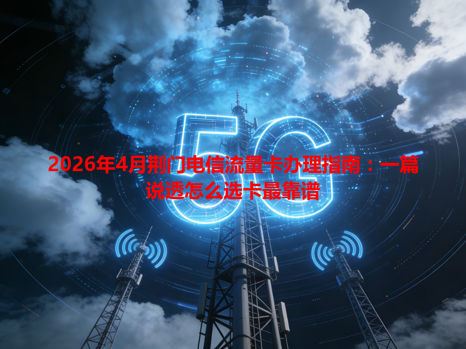 2026年4月荆门电信流量卡办理指南：一篇说透怎么选卡最靠谱