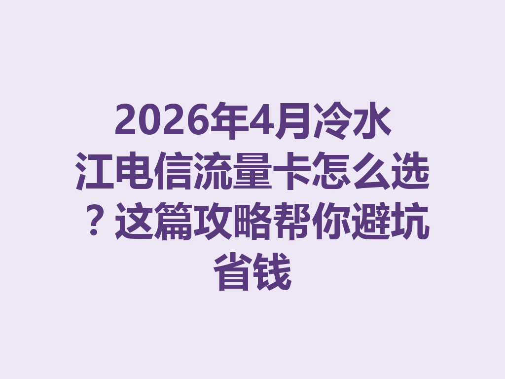 2026年4月冷水江电信流量卡怎么选？这篇攻略帮你避坑省钱