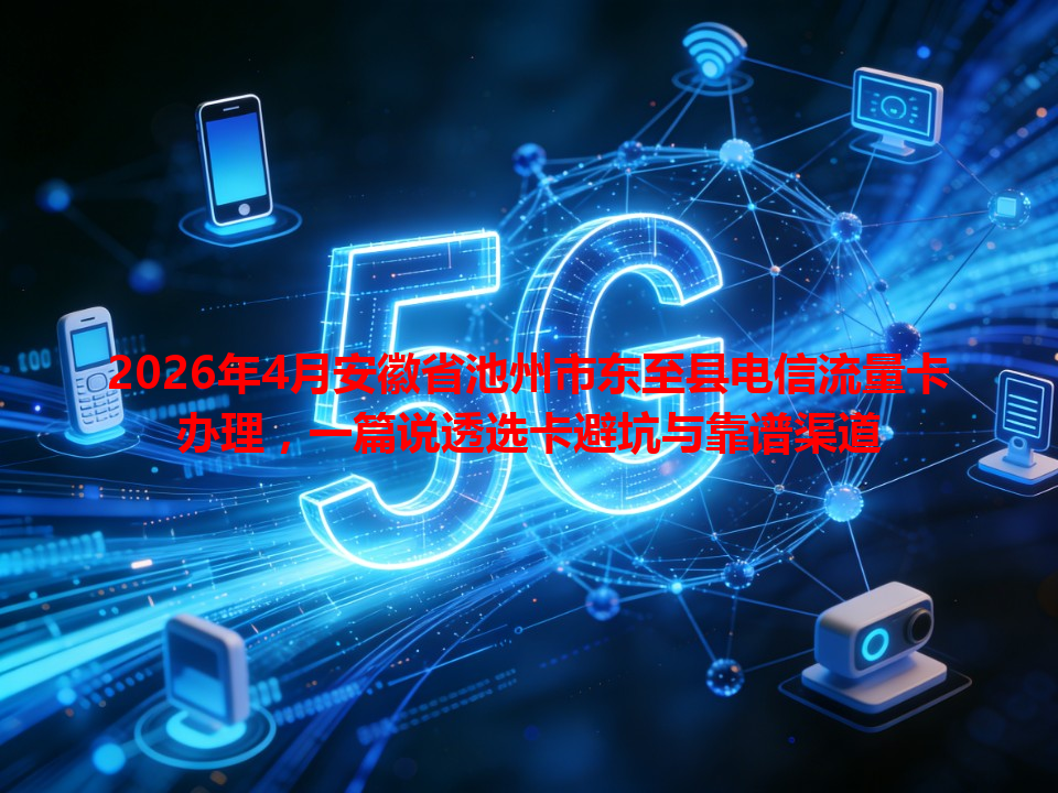 2026年4月安徽省池州市东至县电信流量卡办理，一篇说透选卡避坑与靠谱渠道