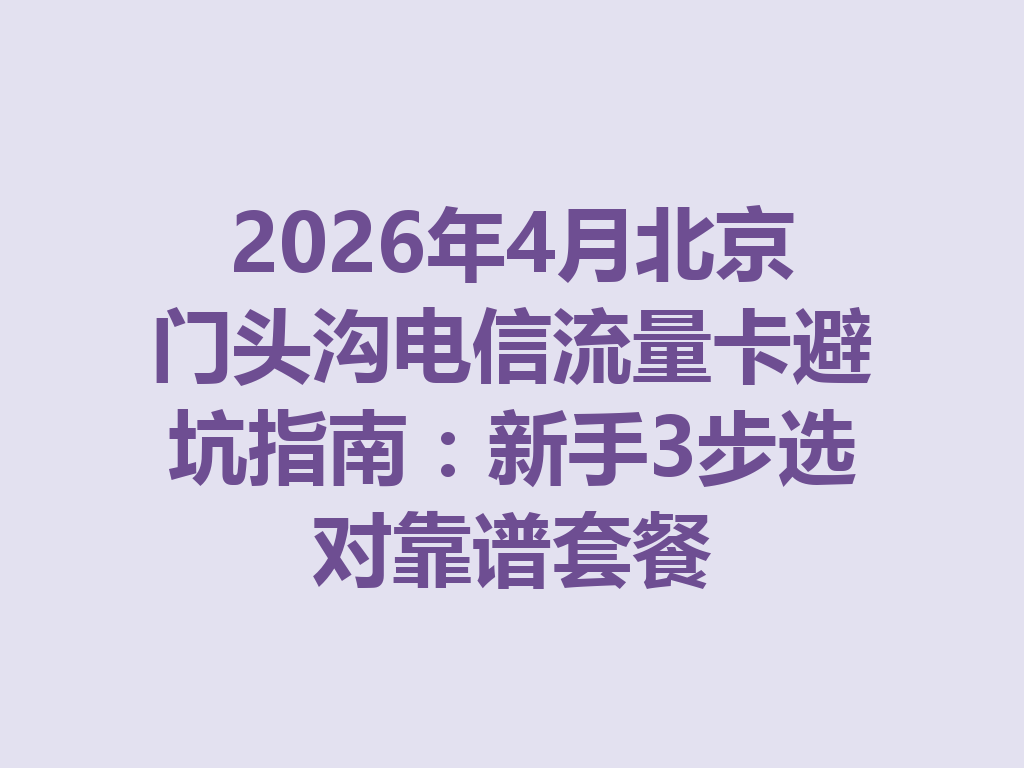 2026年4月北京门头沟电信流量卡避坑指南：新手3步选对靠谱套餐