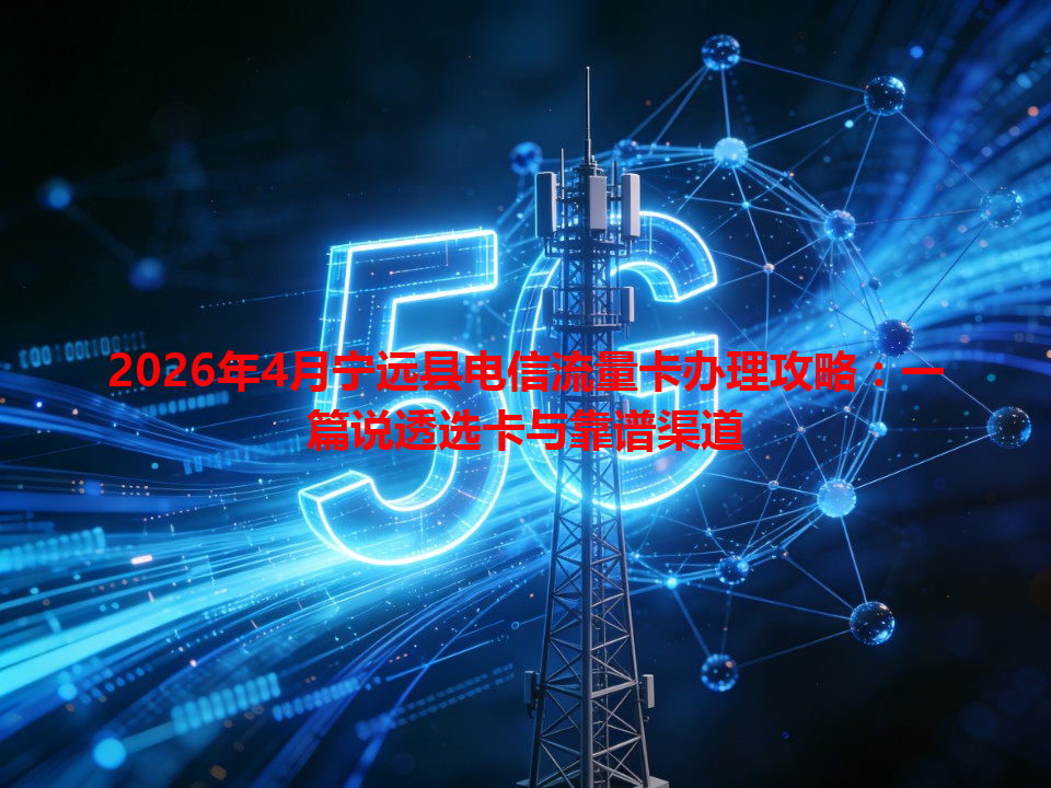 2026年4月宁远县电信流量卡办理攻略：一篇说透选卡与靠谱渠道