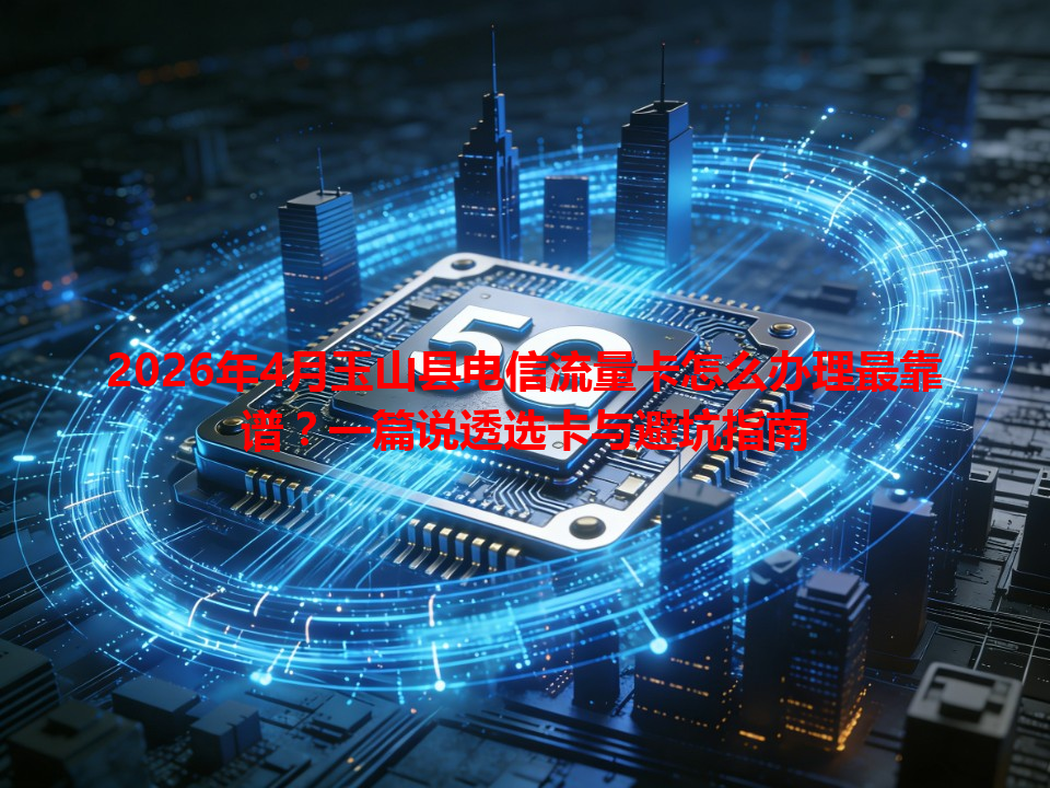 2026年4月玉山县电信流量卡怎么办理最靠谱？一篇说透选卡与避坑指南