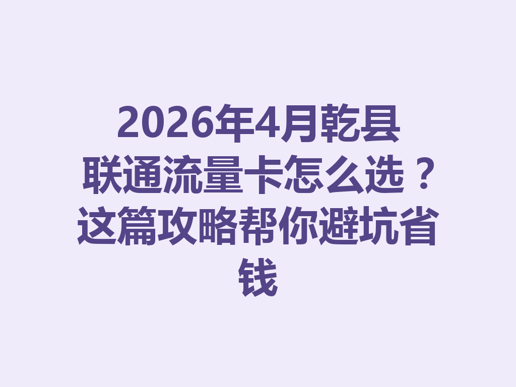 2026年4月乾县联通流量卡怎么选？这篇攻略帮你避坑省钱