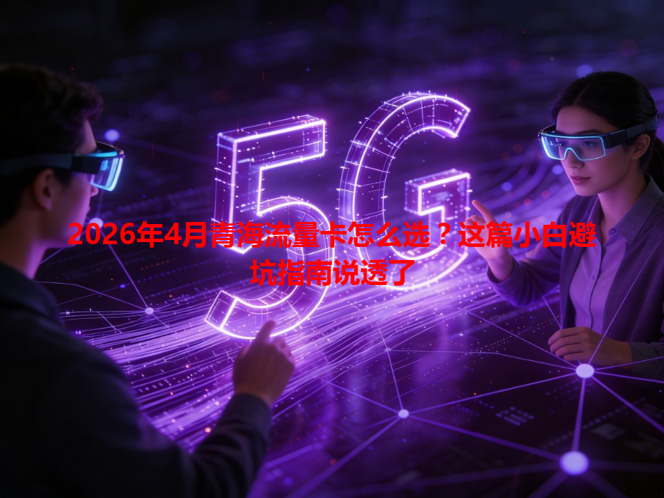 2026年4月青海流量卡怎么选？这篇小白避坑指南说透了