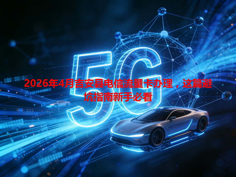2026年4月吉安县电信流量卡办理，这篇避坑指南新手必看