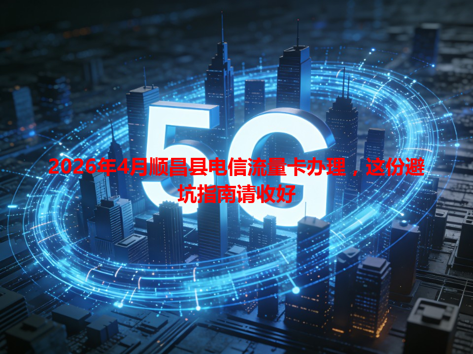 2026年4月顺昌县电信流量卡办理，这份避坑指南请收好