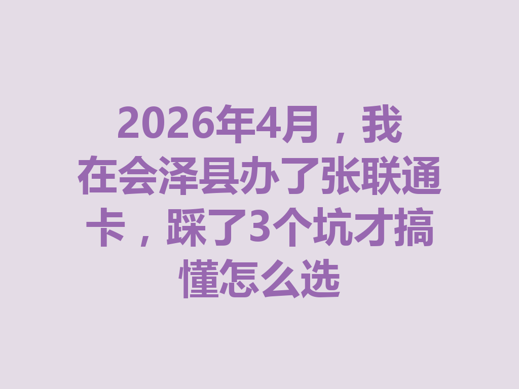 2026年4月，我在会泽县办了张联通卡，踩了3个坑才搞懂怎么选