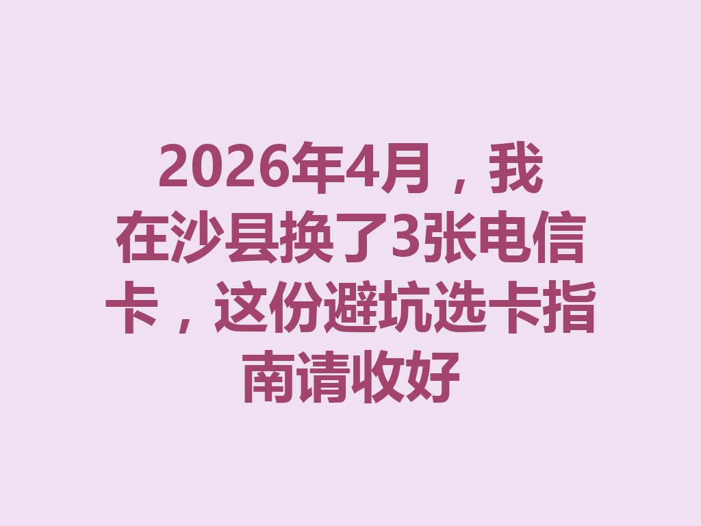 2026年4月，我在沙县换了3张电信卡，这份避坑选卡指南请收好