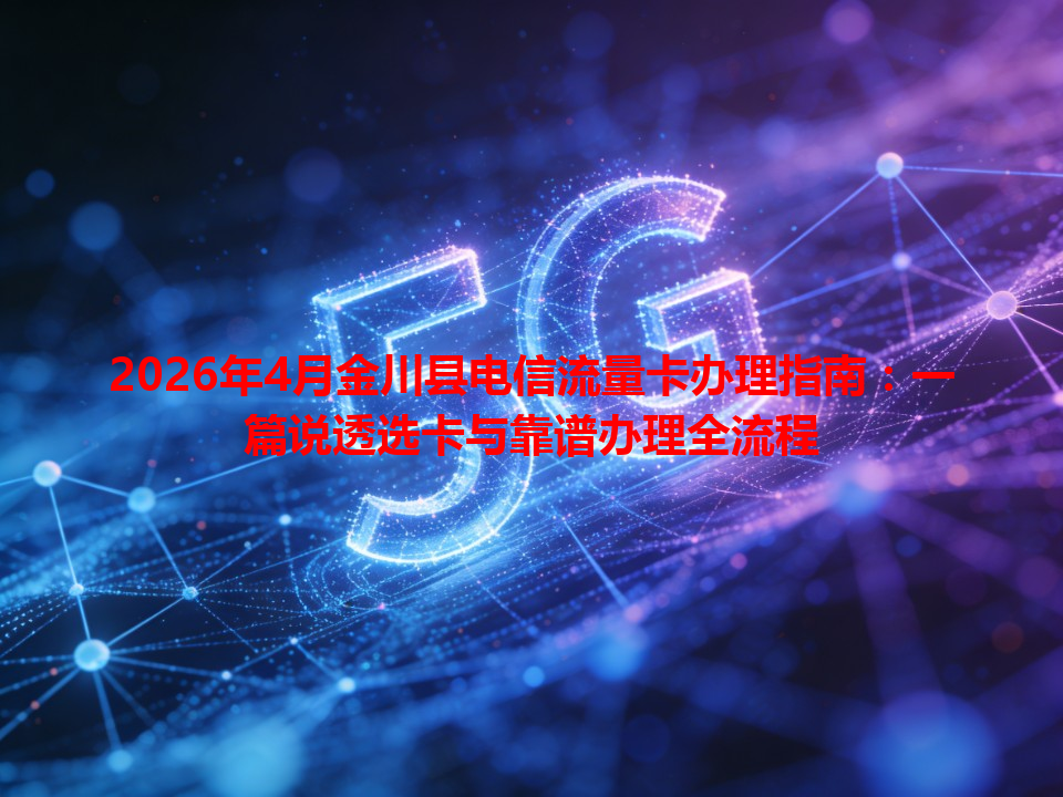 2026年4月金川县电信流量卡办理指南：一篇说透选卡与靠谱办理全流程