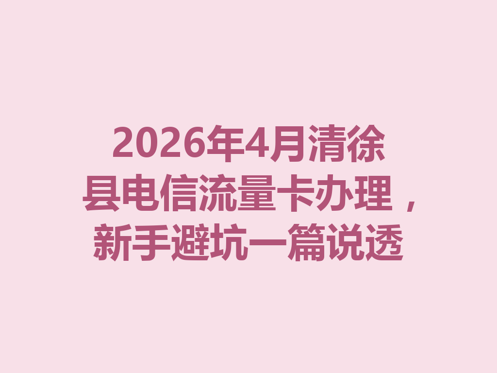 2026年4月清徐县电信流量卡办理，新手避坑一篇说透