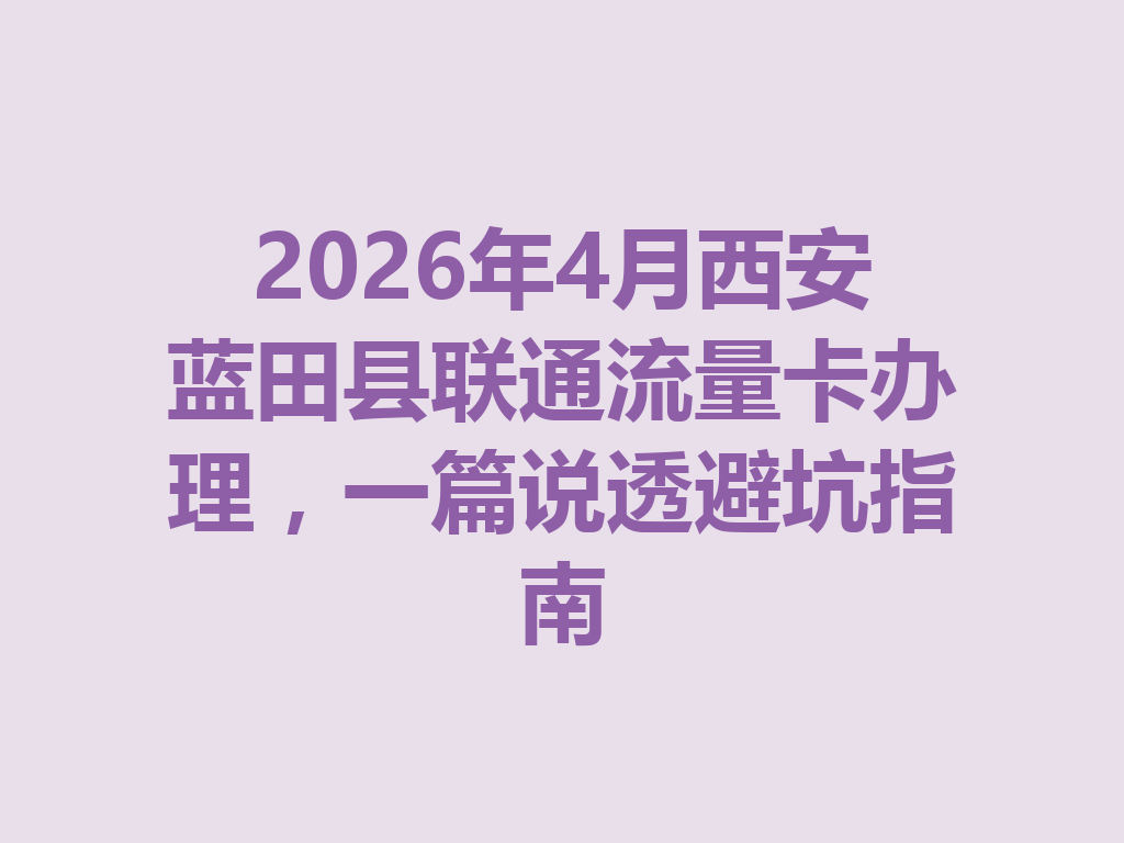 2026年4月西安蓝田县联通流量卡办理，一篇说透避坑指南