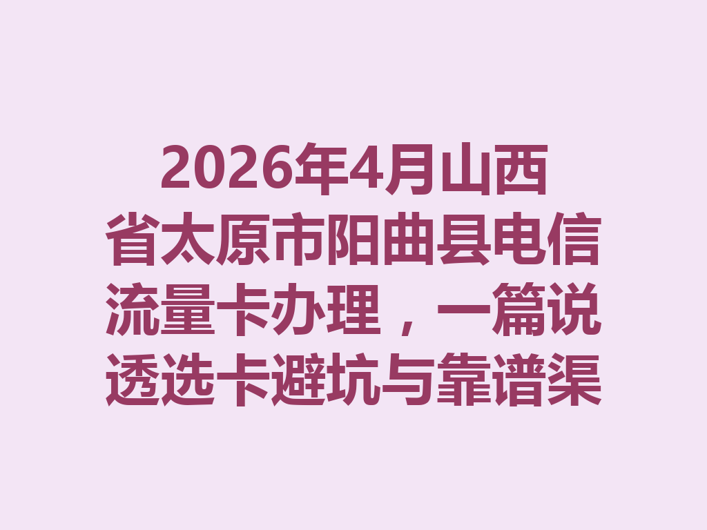 2026年4月山西省太原市阳曲县电信流量卡办理，一篇说透选卡避坑与靠谱渠道