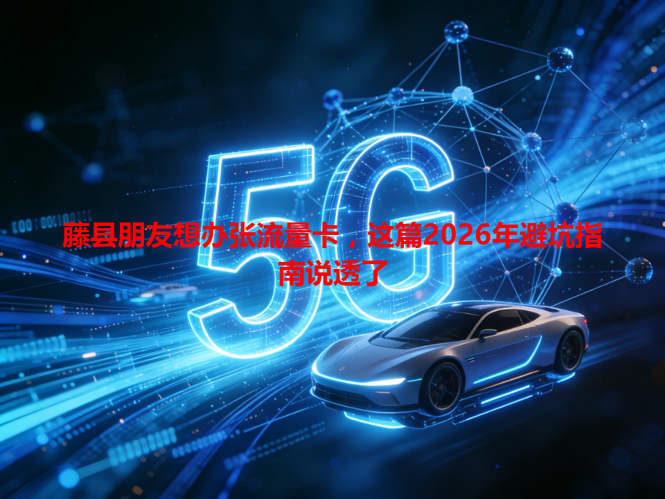 藤县朋友想办张流量卡，这篇2026年避坑指南说透了