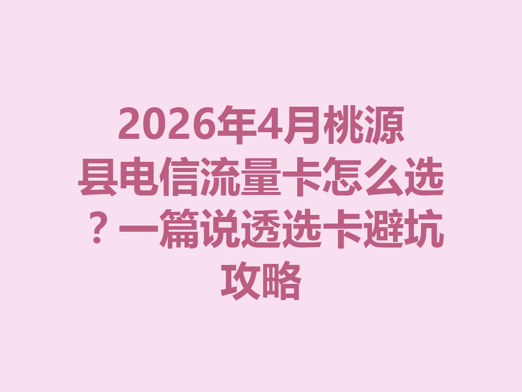 2026年4月桃源县电信流量卡怎么选？一篇说透选卡避坑攻略