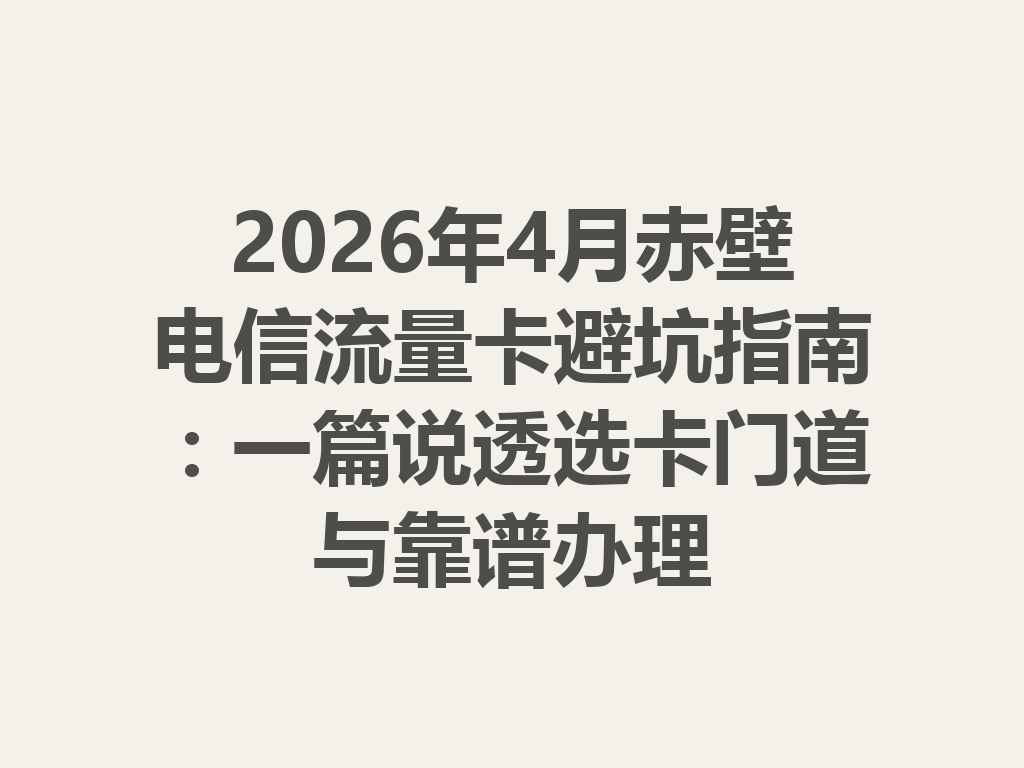 2026年4月赤壁电信流量卡避坑指南：一篇说透选卡门道与靠谱办理