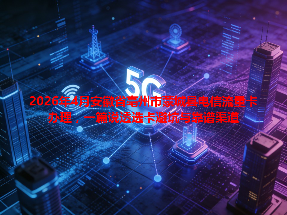 2026年4月安徽省亳州市蒙城县电信流量卡办理，一篇说透选卡避坑与靠谱渠道