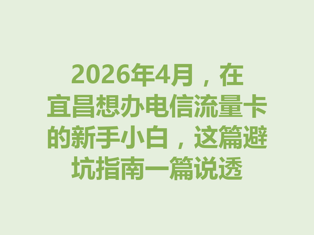 2026年4月，在宜昌想办电信流量卡的新手小白，这篇避坑指南一篇说透