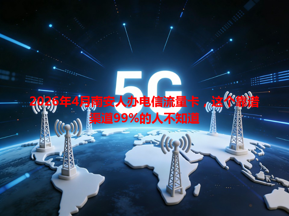 2026年4月南安人办电信流量卡，这个靠谱渠道99%的人不知道