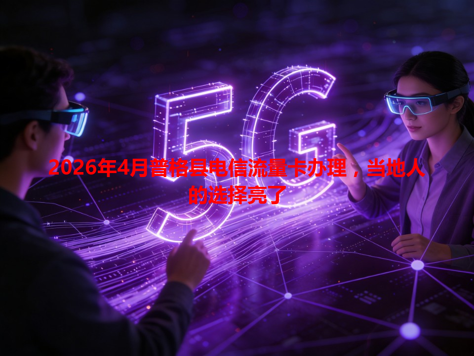 2026年4月普格县电信流量卡办理，当地人的选择亮了