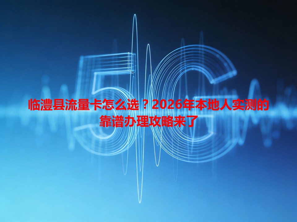 临澧县流量卡怎么选？2026年本地人实测的靠谱办理攻略来了
