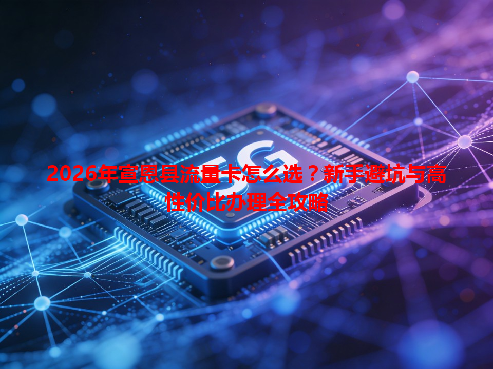 2026年宣恩县流量卡怎么选？新手避坑与高性价比办理全攻略