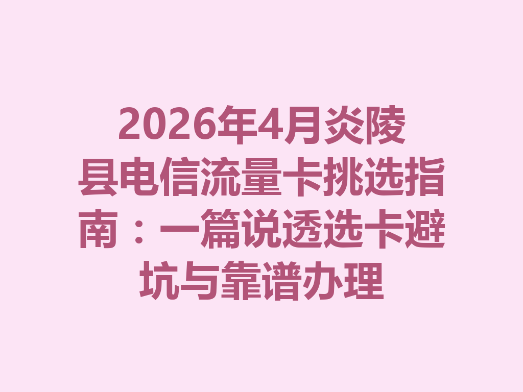 2026年4月炎陵县电信流量卡挑选指南：一篇说透选卡避坑与靠谱办理