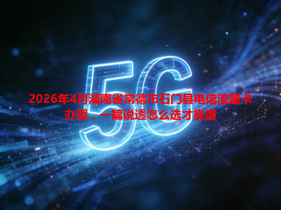 2026年4月湖南省常德市石门县电信流量卡办理，一篇说透怎么选才靠谱