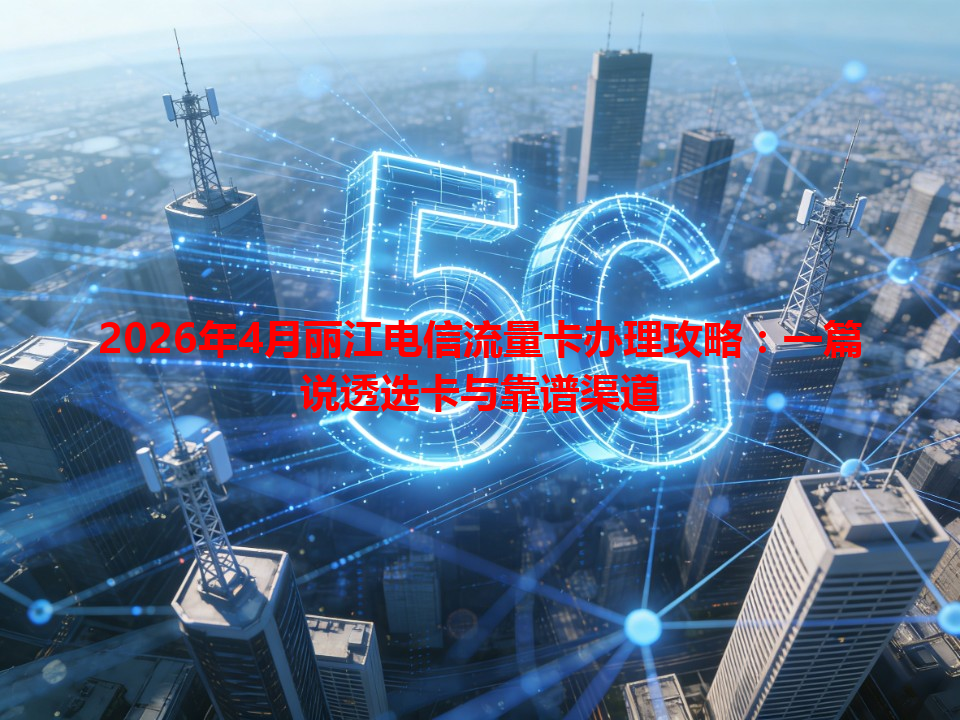 2026年4月丽江电信流量卡办理攻略：一篇说透选卡与靠谱渠道
