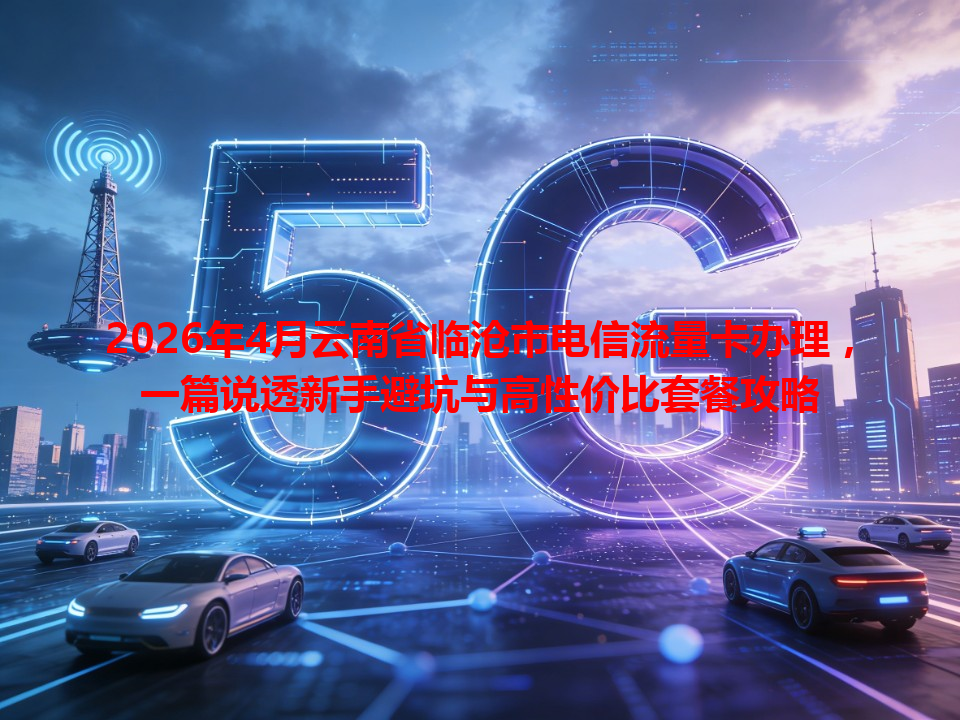 2026年4月云南省临沧市电信流量卡办理，一篇说透新手避坑与高性价比套餐攻略