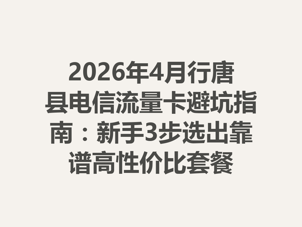2026年4月行唐县电信流量卡避坑指南：新手3步选出靠谱高性价比套餐
