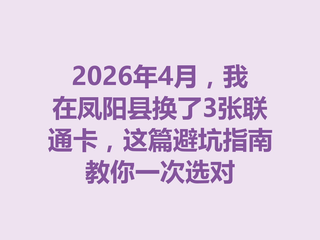 2026年4月，我在凤阳县换了3张联通卡，这篇避坑指南教你一次选对