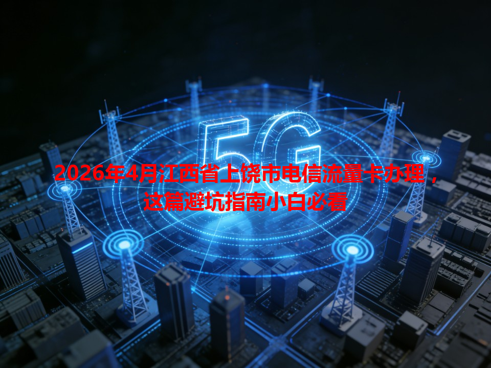 2026年4月江西省上饶市电信流量卡办理，这篇避坑指南小白必看