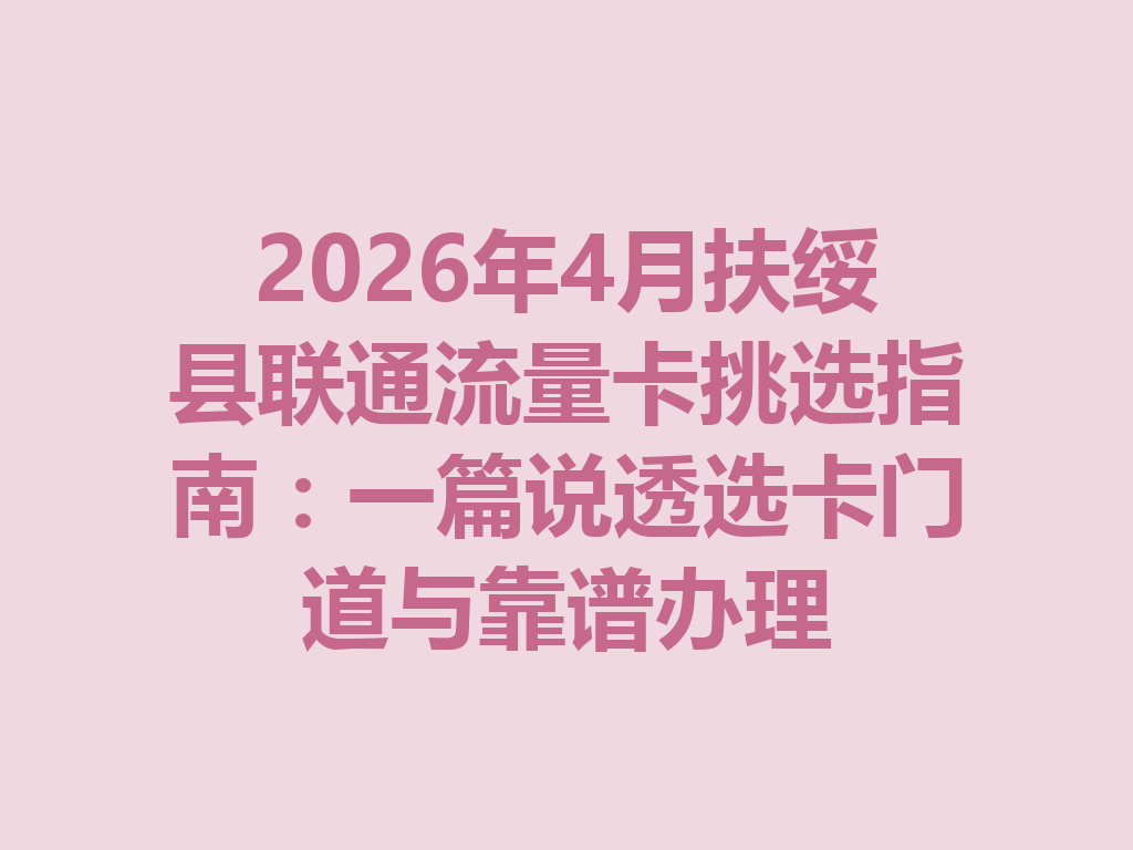 2026年4月扶绥县联通流量卡挑选指南：一篇说透选卡门道与靠谱办理