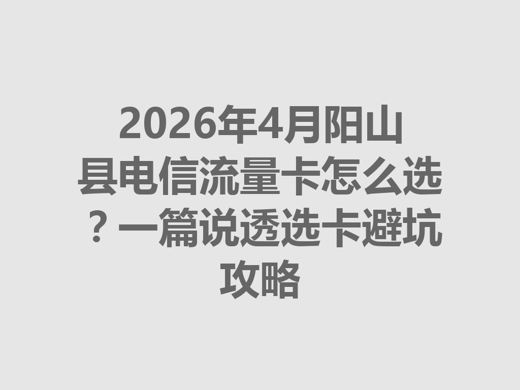 2026年4月阳山县电信流量卡怎么选？一篇说透选卡避坑攻略
