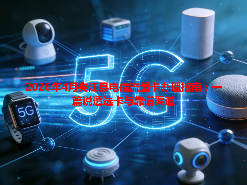 2026年4月夹江县电信流量卡办理指南：一篇说透选卡与靠谱渠道