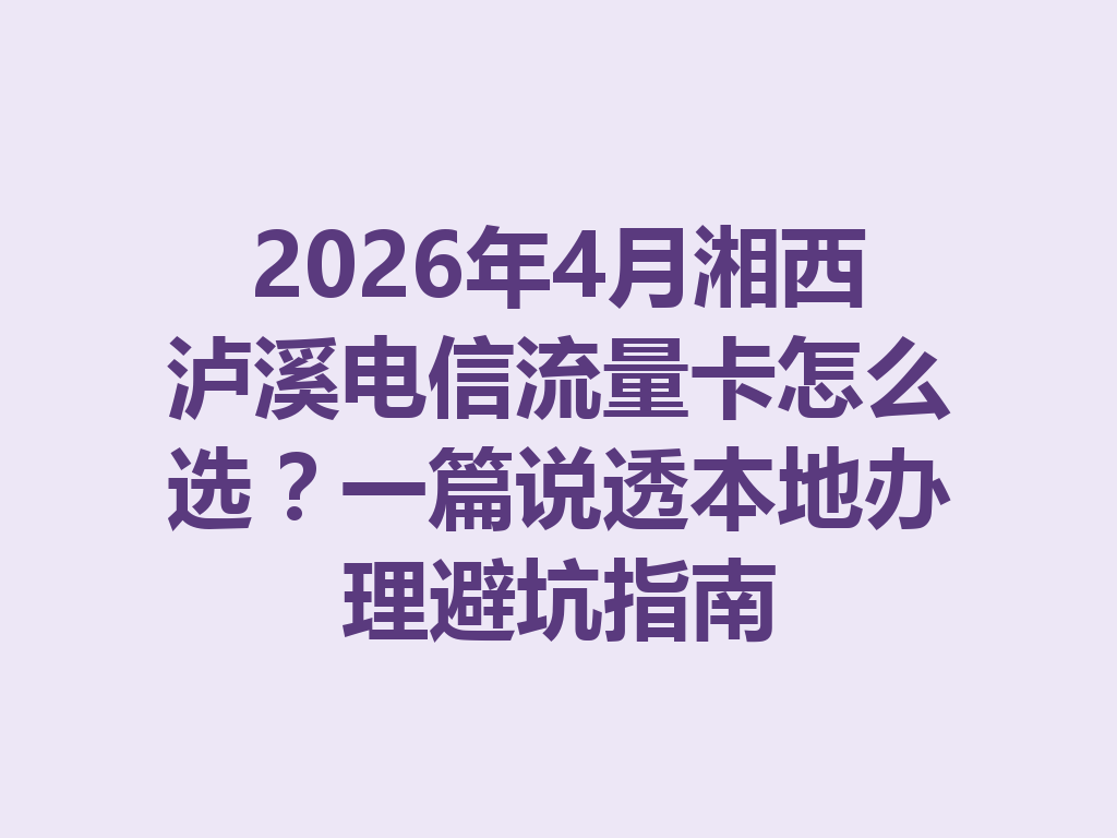2026年4月湘西泸溪电信流量卡怎么选？一篇说透本地办理避坑指南