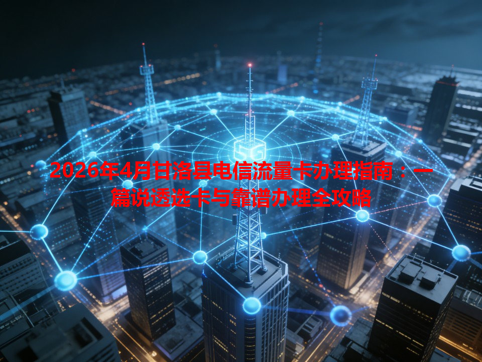 2026年4月甘洛县电信流量卡办理指南：一篇说透选卡与靠谱办理全攻略