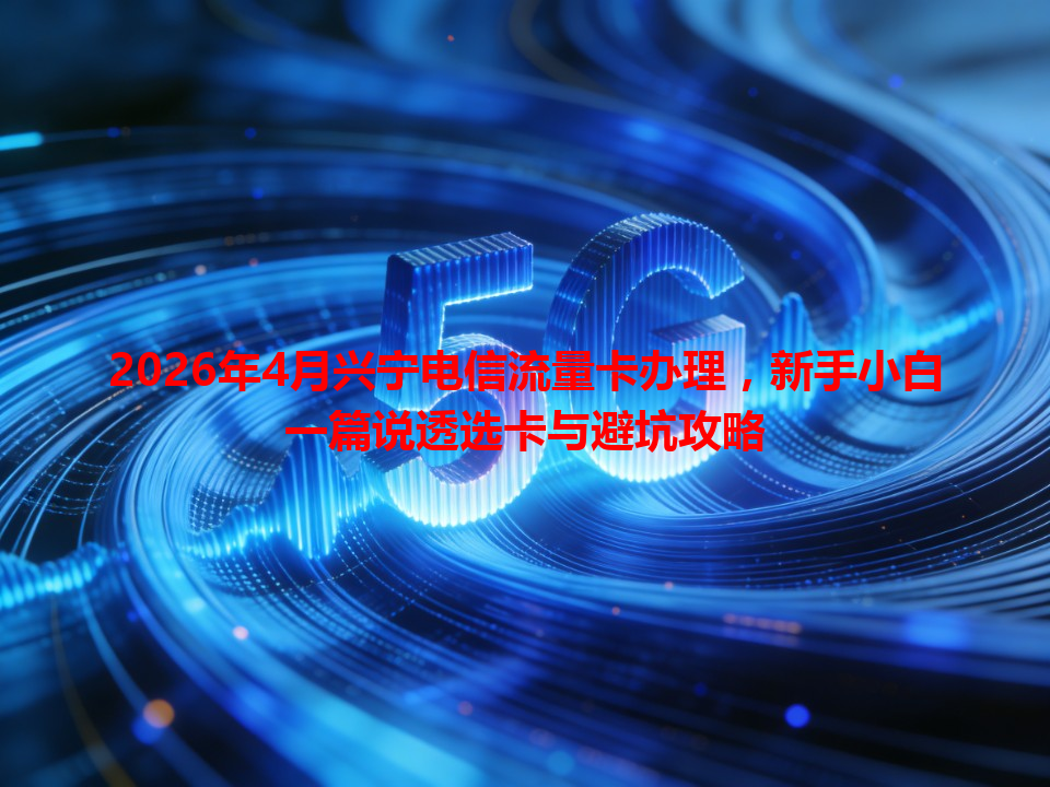 2026年4月兴宁电信流量卡办理，新手小白一篇说透选卡与避坑攻略