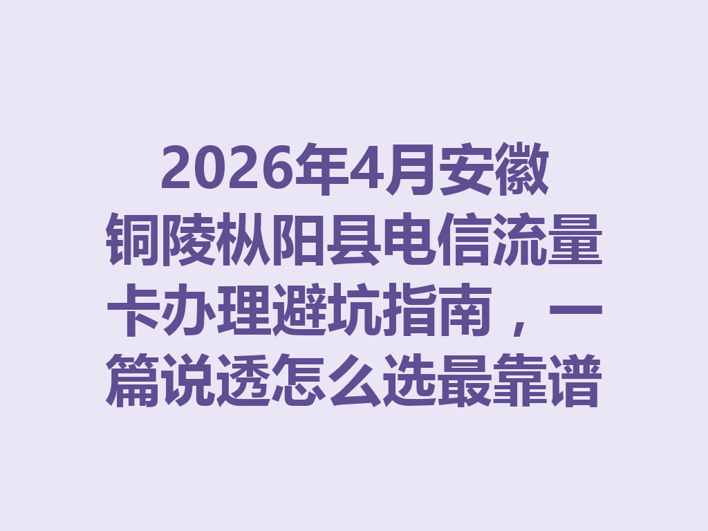 2026年4月安徽铜陵枞阳县电信流量卡办理避坑指南，一篇说透怎么选最靠谱