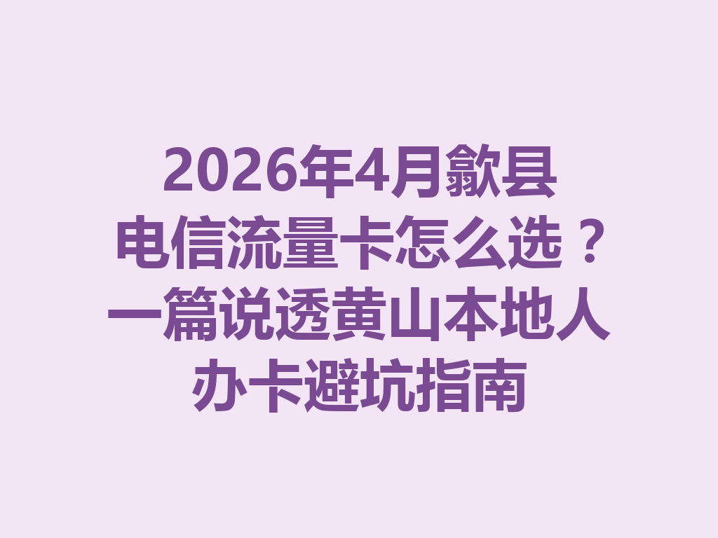 2026年4月歙县电信流量卡怎么选？一篇说透黄山本地人办卡避坑指南