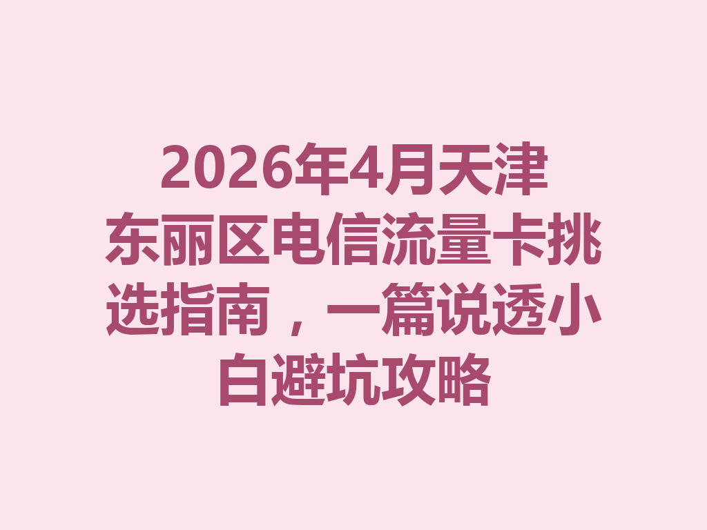 2026年4月天津东丽区电信流量卡挑选指南，一篇说透小白避坑攻略