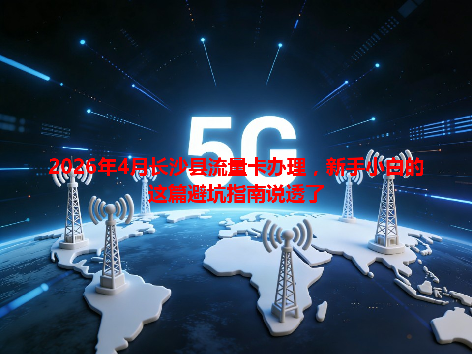 2026年4月长沙县流量卡办理，新手小白的这篇避坑指南说透了