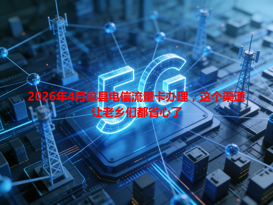 2026年4月单县电信流量卡办理，这个渠道让老乡们都省心了