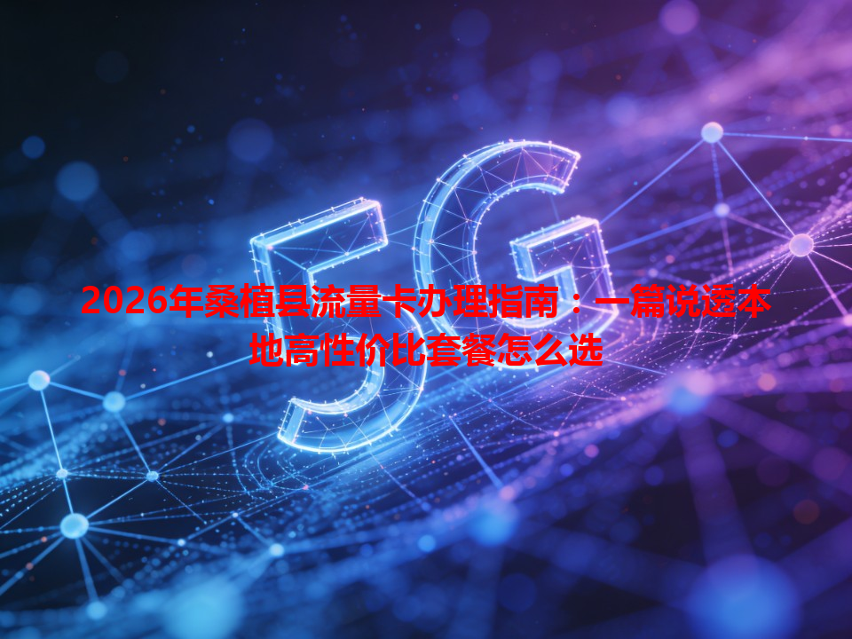 2026年桑植县流量卡办理指南：一篇说透本地高性价比套餐怎么选