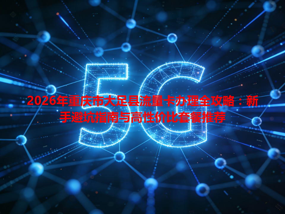 2026年重庆市大足县流量卡办理全攻略：新手避坑指南与高性价比套餐推荐