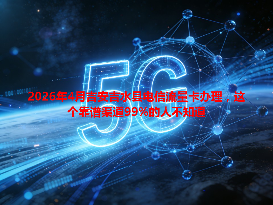 2026年4月吉安吉水县电信流量卡办理，这个靠谱渠道99%的人不知道