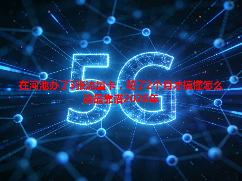 在河池办了3张流量卡，花了2个月才搞懂怎么选最靠谱2026年