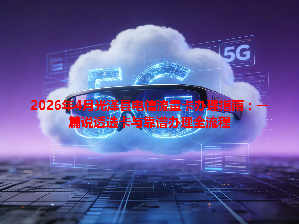 2026年4月光泽县电信流量卡办理指南：一篇说透选卡与靠谱办理全流程