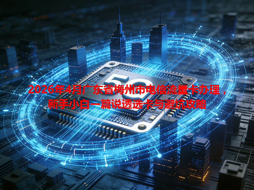 2026年4月广东省梅州市电信流量卡办理，新手小白一篇说透选卡与避坑攻略