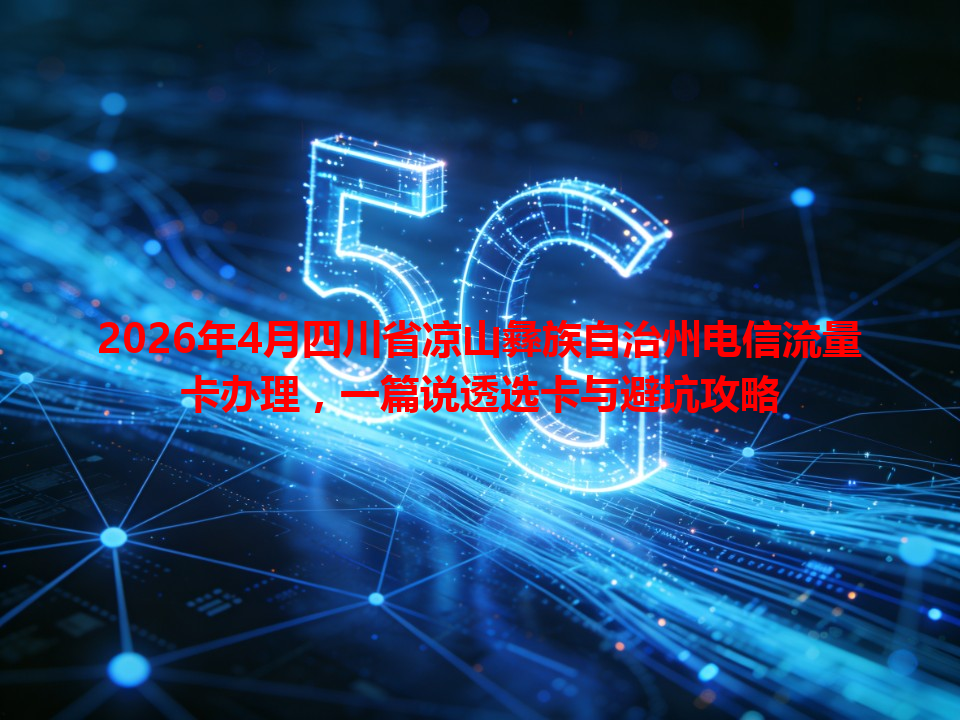 2026年4月四川省凉山彝族自治州电信流量卡办理，一篇说透选卡与避坑攻略
